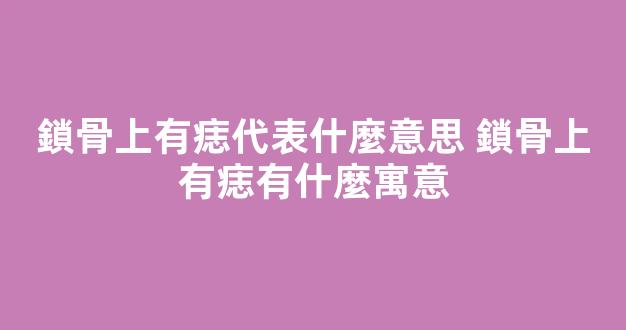 鎖骨上有痣代表什麼意思 鎖骨上有痣有什麼寓意